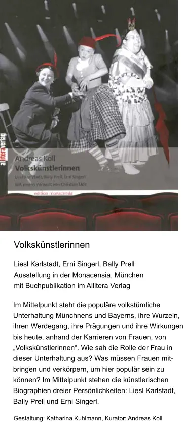 Liesl Karlstadt, Erni Singerl, Bally Prell  Ausstellung in der Monacensia, München  mit Buchpublikation im Allitera Verlag  Im Mittelpunkt steht die populäre volkstümliche Unterhaltung Münchnens und Bayerns, ihre Wurzeln, ihren Werdegang, ihre Prägungen und ihre Wirkungen bis heute, anhand der Karrieren von Frauen, von „Volkskünstlerinnen“. Wie sah die Rolle der Frau in dieser Unterhaltung aus? Was müssen Frauen mit-bringen und verkörpern, um hier populär sein zu können? Im Mittelpunkt stehen die künstlerischen Biographien dreier Persönlichkeiten: Liesl Karlstadt, Bally Prell und Erni Singerl.  Gestaltung: Katharina Kuhlmann, Kurator: Andreas Koll Volkskünstlerinnen