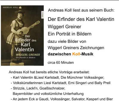 Andreas Koll liest aus seinem Buch: Andreas Koll hat bereits etliche Vorträge erarbeitet:   - Karl Valentin &Liesl Karlstadt, Die Münchner Volkssänger,    - Volkskünstlerinnen Liesl Karlstadt, Erni Singerl und Bally Prell   - Strizzis, Lackl'n, Goaßlschnalzer,      Bayernbilder und volkstümliche Unterhaltung   - An jedem Eck a Gaudi, Volkssänger, Salvator, Kasperl und Bier   Der Erfinder des Karl Valentin Wiggerl Greiner Ein Porträt in Bildern dazu viele Bilder von  Wiggerl Greiners Zeichnungen dazwischen Koll-Musik circa 60 Minuten