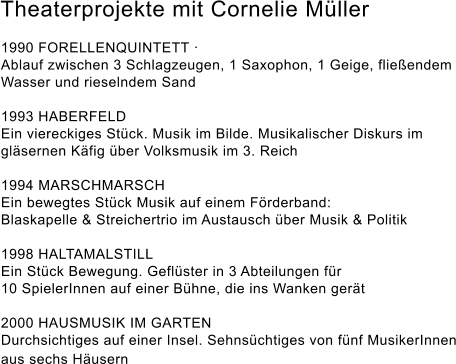 Theaterprojekte mit Cornelie Müller  1990 FORELLENQUINTETT ·  Ablauf zwischen 3 Schlagzeugen, 1 Saxophon, 1 Geige, fließendem Wasser und rieselndem Sand   1993 HABERFELD  Ein viereckiges Stück. Musik im Bilde. Musikalischer Diskurs im gläsernen Käfig über Volksmusik im 3. Reich   1994 MARSCHMARSCH  Ein bewegtes Stück Musik auf einem Förderband:  Blaskapelle & Streichertrio im Austausch über Musik & Politik  1998 HALTAMALSTILL  Ein Stück Bewegung. Geflüster in 3 Abteilungen für  10 SpielerInnen auf einer Bühne, die ins Wanken gerät   2000 HAUSMUSIK IM GARTEN  Durchsichtiges auf einer Insel. Sehnsüchtiges von fünf MusikerInnen aus sechs Häusern