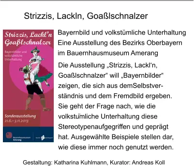 Bayernbild und volkstümliche Unterhaltung  Eine Ausstellung des Bezirks Oberbayern im Bauernhausmuseum Amerang Gestaltung: Katharina Kuhlmann, Kurator: Andreas Koll Die Ausstellung „Strizzis, Lackl‘n,  Goaßlschnalzer“ will „Bayernbilder“  zeigen, die sich aus demSelbstver- ständnis und dem Fremdbild ergeben.  Sie geht der Frage nach, wie die  volkstümliche Unterhaltung diese  Stereotypenaufgegriffen und geprägt  hat. Ausgewählte Beispiele stellen dar, wie diese immer noch genutzt werden. Strizzis, Lackln, Goaßlschnalzer