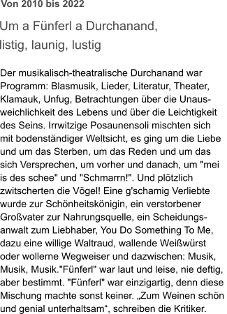 Um a Fünferl a Durchanand,  listig, launig, lustig  Der musikalisch-theatralische Durchanand war  Programm: Blasmusik, Lieder, Literatur, Theater,  Klamauk, Unfug, Betrachtungen über die Unaus- weichlichkeit des Lebens und über die Leichtigkeit  des Seins. Irrwitzige Posaunensoli mischten sich  mit bodenständiger Weltsicht, es ging um die Liebe  und um das Sterben, um das Reden und um das  sich Versprechen, um vorher und danach, um "mei  is des schee" und "Schmarrn!". Und plötzlich  zwitscherten die Vögel! Eine g'schamig Verliebte  wurde zur Schönheitskönigin, ein verstorbener  Großvater zur Nahrungsquelle, ein Scheidungs- anwalt zum Liebhaber, You Do Something To Me,  dazu eine willige Waltraud, wallende Weißwürst  oder wollerne Wegweiser und dazwischen: Musik,  Musik, Musik."Fünferl" war laut und leise, nie deftig,  aber bestimmt. "Fünferl" war einzigartig, denn diese  Mischung machte sonst keiner. „Zum Weinen schön  und genial unterhaltsam“, schreiben die Kritiker. Von 2010 bis 2022