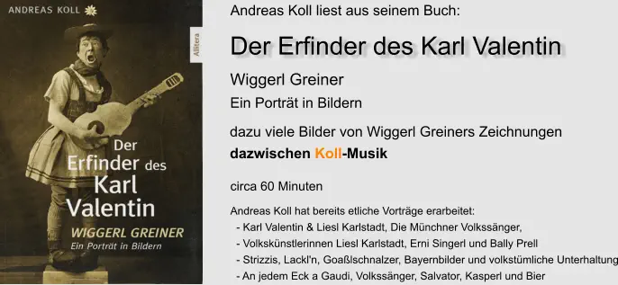 Wiggerl Greiner Ein Porträt in Bildern Andreas Koll liest aus seinem Buch: Andreas Koll hat bereits etliche Vorträge erarbeitet:   - Karl Valentin & Liesl Karlstadt, Die Münchner Volkssänger,    - Volkskünstlerinnen Liesl Karlstadt, Erni Singerl und Bally Prell   - Strizzis, Lackl'n, Goaßlschnalzer, Bayernbilder und volkstümliche Unterhaltung   - An jedem Eck a Gaudi, Volkssänger, Salvator, Kasperl und Bier  dazu viele Bilder von Wiggerl Greiners Zeichnungen dazwischen Koll-Musik circa 60 Minuten Der Erfinder des Karl Valentin