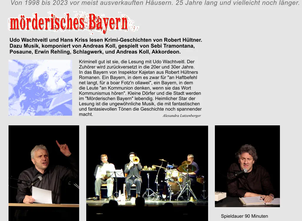 Alexandra Lutzenberger       Kriminell gut ist sie, die Lesung mit Udo Wachtveitl. Der  Zuhörer wird zurückversetzt in die 20er und 30er Jahre.  In das Bayern von Inspektor Kajetan aus Robert Hültners  Romanen. Ein Bayern, in dem es zwar für "an Haftbefehl  net langt, für a boar Fotz'n ollawei", ein Bayern, in dem  die Leute "an Kommunion denken, wenn sie das Wort  Kommunismus hören". Kleine Dörfer und die Stadt werden  im "Mörderischen Bayern" lebendig. Heimlicher Star der  Lesung ist die ungewöhnliche Musik, die mit fantastischen  und fantasievollen Tönen die Geschichte noch spannender  macht.  Udo Wachtveitl und Hans Kriss lesen Krimi-Geschichten von Robert Hültner.  Dazu Musik, komponiert von Andreas Koll, gespielt von Sebi Tramontana,  Posaune, Erwin Rehling, Schlagwerk, und Andreas Koll, Akkordeon.     Spieldauer 90 Minuten Von 1998 bis 2023 vor meist ausverkauften Häusern. 25 Jahre lang und vielleicht noch länger.