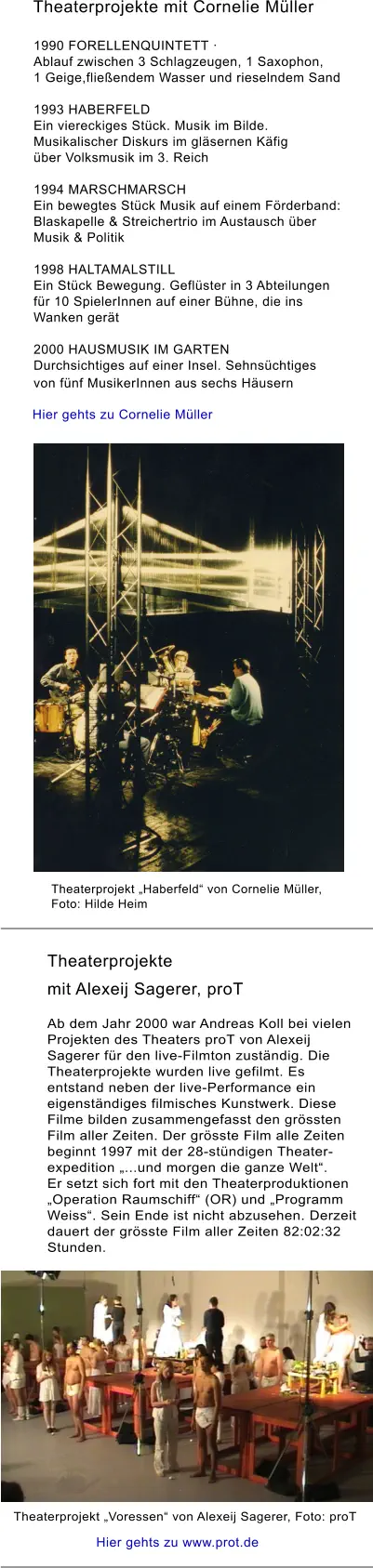 Theaterprojekte mit Cornelie Müller  Hier gehts zu www.prot.de Theaterprojekte  mit Alexeij Sagerer, proT   Ab dem Jahr 2000 war Andreas Koll bei vielen Projekten des Theaters proT von Alexeij Sagerer für den live-Filmton zuständig. Die Theaterprojekte wurden live gefilmt. Es entstand neben der live-Performance ein eigenständiges filmisches Kunstwerk. Diese Filme bilden zusammengefasst den grössten Film aller Zeiten. Der grösste Film alle Zeiten beginnt 1997 mit der 28-stündigen Theater- expedition „...und morgen die ganze Welt“.  Er setzt sich fort mit den Theaterproduktionen „Operation Raumschiff“ (OR) und „Programm Weiss“. Sein Ende ist nicht abzusehen. Derzeit dauert der grösste Film aller Zeiten 82:02:32 Stunden.  1990 FORELLENQUINTETT ·  Ablauf zwischen 3 Schlagzeugen, 1 Saxophon,  1 Geige,fließendem Wasser und rieselndem Sand   1993 HABERFELD  Ein viereckiges Stück. Musik im Bilde.  Musikalischer Diskurs im gläsernen Käfig  über Volksmusik im 3. Reich   1994 MARSCHMARSCH  Ein bewegtes Stück Musik auf einem Förderband:  Blaskapelle & Streichertrio im Austausch über  Musik & Politik  1998 HALTAMALSTILL  Ein Stück Bewegung. Geflüster in 3 Abteilungen für 10 SpielerInnen auf einer Bühne, die ins Wanken gerät   2000 HAUSMUSIK IM GARTEN  Durchsichtiges auf einer Insel. Sehnsüchtiges von fünf MusikerInnen aus sechs Häusern   Theaterprojekt „Voressen“ von Alexeij Sagerer, Foto: proT Theaterprojekt „Haberfeld“ von Cornelie Müller,  Foto: Hilde Heim Hier gehts zu Cornelie Müller