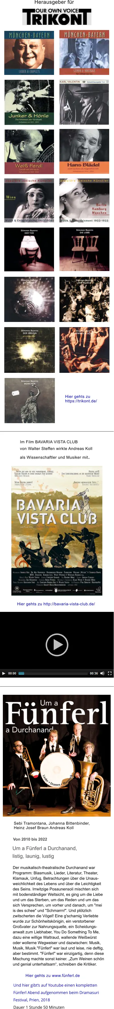 Um a Fünferl a Durchanand,  listig, launig, lustig  Der musikalisch-theatralische Durchanand war  Programm: Blasmusik, Lieder, Literatur, Theater,  Klamauk, Unfug, Betrachtungen über die Unaus- weichlichkeit des Lebens und über die Leichtigkeit  des Seins. Irrwitzige Posaunensoli mischten sich  mit bodenständiger Weltsicht, es ging um die Liebe  und um das Sterben, um das Reden und um das  sich Versprechen, um vorher und danach, um "mei  is des schee" und "Schmarrn!". Und plötzlich  zwitscherten die Vögel! Eine g'schamig Verliebte  wurde zur Schönheitskönigin, ein verstorbener  Großvater zur Nahrungsquelle, ein Scheidungs- anwalt zum Liebhaber, You Do Something To Me,  dazu eine willige Waltraud, wallende Weißwürst  oder wollerne Wegweiser und dazwischen: Musik,  Musik, Musik."Fünferl" war laut und leise, nie deftig,  aber bestimmt. "Fünferl" war einzigartig, denn diese  Mischung machte sonst keiner. „Zum Weinen schön  und genial unterhaltsam“, schreiben die Kritiker. Von 2010 bis 2022  Sebi Tramontana, Johanna Bittenbinder,  Heinz Josef Braun Andreas Koll Hier gehts zu www.fünferl.de Herausgeber für  Hier gehts zu  https://trikont.de/ Im Film BAVARIA VISTA CLUB  von Walter Steffen wirkte Andreas Koll  als Wissenschaftler und Musiker mit.  Hier gehts zu http://bavaria-vista-club.de/  Und hier gibt‘s auf Youtube einen kompletten  Fünferl Abend aufgenommen beim Dramasuri  Festival, Prien, 2018 Dauer 1 Stunde 50 Minuten