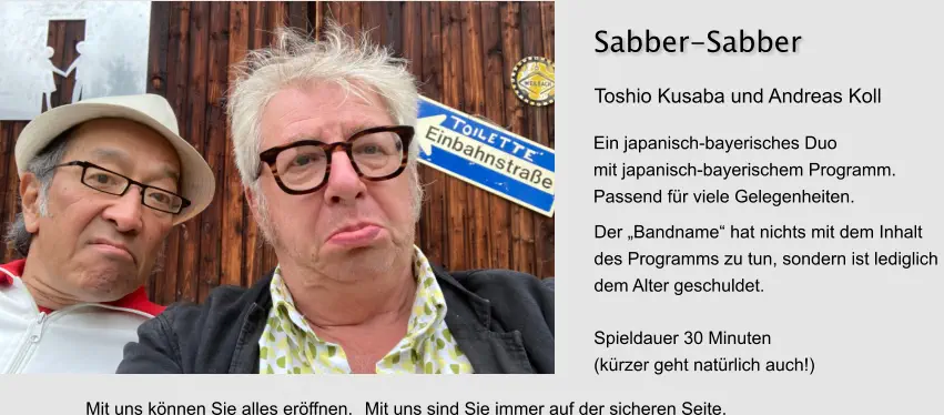Ein japanisch-bayerisches Duo mit japanisch-bayerischem Programm. Passend für viele Gelegenheiten. Sabber-Sabber Spieldauer 30 Minuten (kürzer geht natürlich auch!) Toshio Kusaba und Andreas Koll Der „Bandname“ hat nichts mit dem Inhalt  des Programms zu tun, sondern ist lediglich  dem Alter geschuldet. Mit uns können Sie alles eröffnen. Mit uns sind Sie immer auf der sicheren Seite.